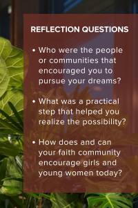 Reflection Questions: Who were the people or communities that encouraged you to pursue your dreams? What was a practical step that helped you realize the possibility? How does and can your faith community encourage girls and young women today?