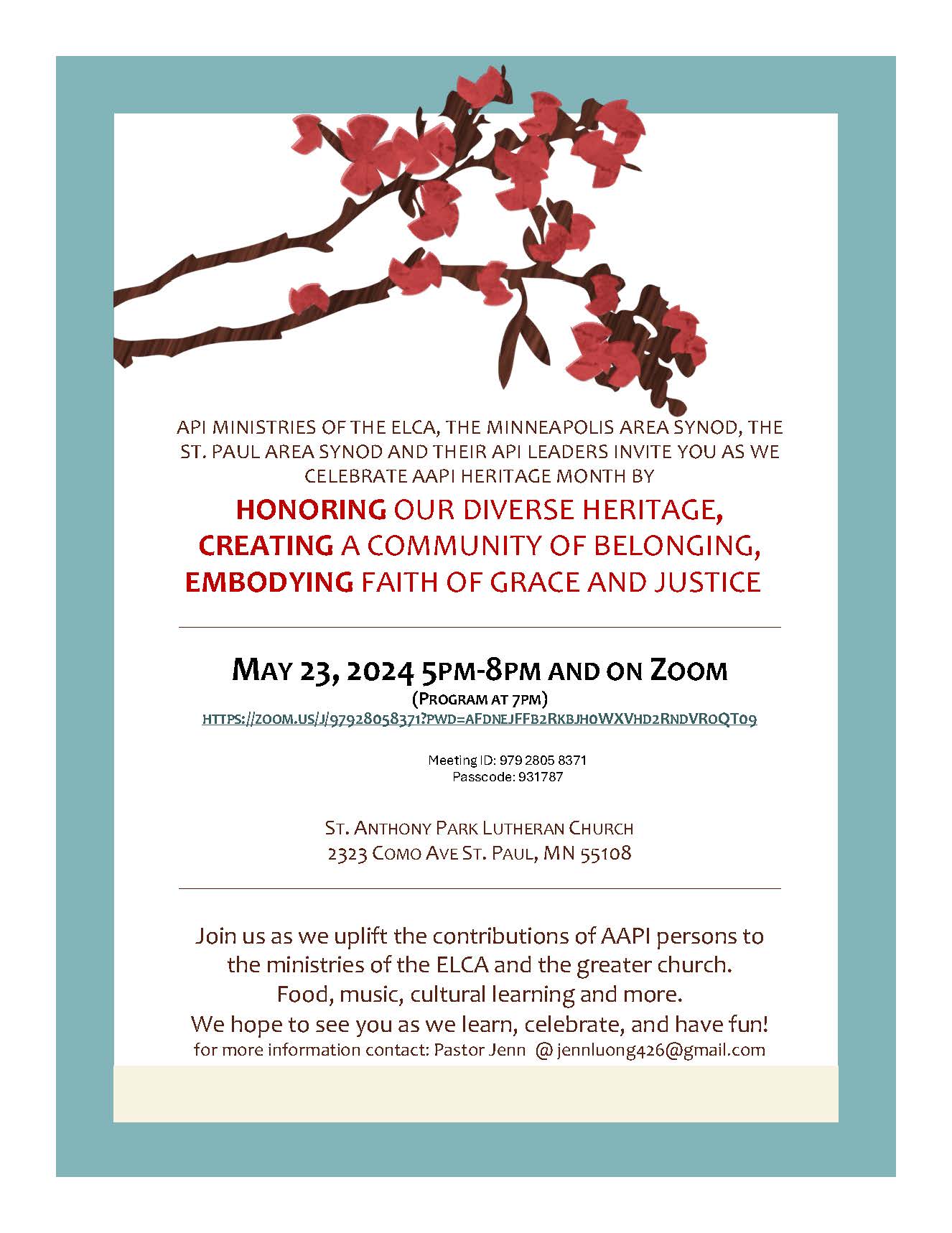 API MINISTRIES OF THE ELCA, THE MINNEAPOLIS AREA SYNOD, THE ST. PAUL AREA SYNOD AND THEIR API LEADERS INVITE YOU AS WE CELEBRATE AAPI HERITAGE MONTH BY
HONORING OUR DIVERSE HERITAGE, CREATING A COMMUNITY OF BELONGING, EMBODYING FAITH OF GRACE AND JUSTICE  
MAY 23, 2024 5PM-8PM AND ON ZOOM
(PROGRAM AT 7PM)
HTTPS://ZOOM.US/J/97928058371?PWD=AFDNEJFFB2RKBJH0WXVHD2RNDVROQT09

Meeting ID: 979 2805 8371
Passcode: 931787

ST. ANTHONY PARK LUTHERAN CHURCH
2323 COMO AVE ST. PAUL, MN 55108
Join us as we uplift the contributions of AAPI persons to the ministries of the ELCA and the greater church.
Food, music, cultural learning and more.
We hope to see you as we learn, celebrate, and have fun!
for more information contact: Pastor Jenn  @ jennluong426@gmail.com
